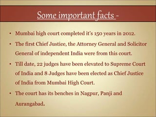 Some important facts -
• Mumbai high court completed it’s 150 years in 2012.
• The first Chief Justice, the Attorney General and Solicitor
General of independent India were from this court.
• Till date, 22 judges have been elevated to Supreme Court
of India and 8 Judges have been elected as Chief Justice
of India from Mumbai High Court.
• The court has its benches in Nagpur, Panji and
Aurangabad.
 