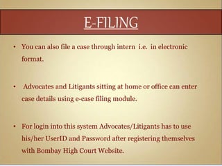 E-FILING
• You can also file a case through intern i.e. in electronic
format.
• Advocates and Litigants sitting at home or office can enter
case details using e-case filing module.
• For login into this system Advocates/Litigants has to use
his/her UserID and Password after registering themselves
with Bombay High Court Website.
 