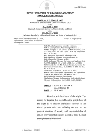 1 smpil4.20.odt
IN THE HIGH COURT OF JUDICATURE AT BOMBAY
NAGPUR BENCH : NAGPUR
Suo-Motu P
.I.L. No.4 of 2020
(Court on its own motion vs. Union of India and Ors.)
with
P
.I.L. No.10 of 2020
(Subhash Jainarayan Zanwar vs. Union of India and Ors.)
with
P
.I.L. No. 25 of 2020
(Advocate Kamal s/o. Lakhmichand Satuja .vs. Union of India and Ors.)
------------------------------------------------------------------------------------------------------------------------------------------------------------
Office Notes, Office Memoranda of Coram, Court's or Judge's orders
appearances, Court's orders of directions
and Registrar's orders
------------------------------------------------------------------------------------------------------------------------------------------------------------
Mr.S.P
.Bhandarkar, amicus curiae for petitioner.
Mr.U.M.Aurangabadkar, ASGI for respondent no.1.
Mr.M.G.Bhangde, Sr. Cl. Assisted by Mr.D.P
.Thakare, Addl.
G.P
. along with Mrs.Ketki Joshi, G.P for respondent
nos. 2, 5, 6, 8 & 9.
Mr.S.M.Puranik, Advocate for respondent no.4.
Mr.B.G.Kulkarni, Advocate for respondent no.10.
Mr.C.S.Samundre, Advocate MADC.
Mr.M. Anilkumar, Advocate for Intervenor/applicant (C.A.
No.5775 of 2021 & 692 of 2020 in P
.I.L. No.4 of 2020).
Mr.T.D.Mandlekar wit Mr. Tushar Malviya, Advocates for
Intervenor/applicant (C.A. St.No.5806 of 2021 in P
.I.L.
No.10 of 2020).
Dr.P
.K.Arora, in-person in CAO No.723 of 2021.
Mr.Ram Heda, Advocate for Applicants in Civil Applications
C.AO. St. Nos. 4987 of 2021 and 4988 of 2021.
Mr.Nitin Lambat, Advocate for Railways.
(Ms Sushma Advocate for Respondent No.1 & Mr.J.B.Kasat,
Advocate for Respondent No.4 in P
.I.L. No.25 of 2020).
CORAM : SUNIL B. SHUKRE &
S.M. MODAK, JJ.
DATE : 21.4.2021.
Heard at this late hour of the night. The
reason for keeping this special hearing at this hour of
the night is to provide immediate succour to the
Covid patients who are suffering no end in the
present situation of scarcity and non-availability of
almost every essential service, insofar as their medical
management is concerned.
::: Uploaded on - 22/04/2021 ::: Downloaded on - 22/04/2021 10:23:51 :::
 