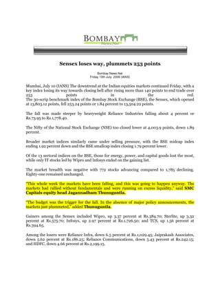Sensex loses way, plummets 253 points
                                         Bombay News.Net
                                    Friday 10th July, 2009 (IANS)


Mumbai, July 10 (IANS) The downtrend at the Indian equities markets continued Friday, with a
key index losing its way towards closing bell after rising more than 140 points to end trade over
253                      points                    in                   the                  red.
The 30-scrip benchmark index of the Bombay Stock Exchange (BSE), the Sensex, which opened
at 13,803.12 points, fell 253.24 points or 1.84 percent to 13,504.22 points.

The fall was made steeper by heavyweight Reliance Industries falling about 4 percent or
Rs.73.95 to Rs.1,778.40.

The Nifty of the National Stock Exchange (NSE) too closed lower at 4,003.9 points, down 1.89
percent.

Broader market indices similarly came under selling pressure, with the BSE midcap index
ending 1.92 percent down and the BSE smallcap index closing 1.79 percent lower.

Of the 13 sectoral indices on the BSE, those for energy, power, and capital goods lost the most,
while only IT stocks led by Wipro and Infosys ended on the gaining list.

The market breadth was negative with 772 stocks advancing compared to 1,785 declining.
Eighty-one remained unchanged.

“This whole week the markets have been falling, and this was going to happen anyway. The
markets had rallied without fundamentals and were running on excess liquidity,” said SMC
Capitals equity head Jagannadham Thunuguntla.

“The budget was the trigger for the fall. In the absence of major policy announcements, the
markets just plummeted,” added Thunuguntla.

Gainers among the Sensex included Wipro, up 3.37 percent at Rs.384.70; Sterlite, up 3.32
percent at Rs.575.70; Infosys, up 2.97 percent at Rs.1,726.50; and TCS, up 1.56 percent at
Rs.394.65.

Among the losers were Reliance Infra, down 6.5 percent at Rs.1,029.45; Jaiprakash Associates,
down 5.62 percent at Rs.186.25; Reliance Communications, down 5.43 percent at Rs.242.15;
and HDFC, down 4.66 percent at Rs.2,199.15.
 
