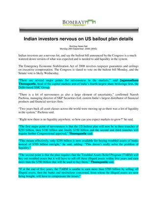 Indian investors nervous on US bailout plan details
                                          Bombay News.Net
                                  Monday 29th September, 2008 (IANS)


Indian investors are a nervous lot, and say the bailout bill announced by the Congress is a much
watered down version of what was expected and is needed to add liquidity in the system.

The Emergency Economic Stabilization Act of 2008 involves taxpayer guarantees and ceilings
on executive compensation. The Congress is slated to vote on the bailout bill Monday, and the
Senate vote is likely Wednesday.

“There are several major points for nervousness in the markets,” said Jagannadham
Thunuguntla, head of the capital markets arm of India’s fourth largest share brokerage firm, the
Delhi-based SMC Group.

“There is a lot of nervousness as also a large element of uncertainty,” confirmed Naresh
Pachisia, managing director of SKP Securities Ltd, eastern India’s largest distributor of financial
products and financial services firm.

“Two years back all asset classes across the world were moving up as there was a lot of liquidity
in the system,” Pachisia said.

“Right now there is no liquidity anywhere, so how can you expect markets to grow?” he said.

“The first major point of nervousness is that the US bailout plan will now be in three tranches of
$250 billion, then $100 billion and finally $350 billion and the second and third tranches will
require further Congressional approval,” Thunuguntla said.

“This means effectively, only $250 billion is now available for buying troubled assets of banks
instead of $700 billion outright,” he said, adding: “This doesn’t really solve the problem of
liquidity.”

“The second point is that the plan requires that the Troubled Assets Relief Program (TARM) will
buy out troubled assets but it will have to sell off these illiquid assets within five years and earn
more than the $700 billion that will be used to buy them,” Thunuguntla said.

“If at the end of five years, the TARM is unable to earn more than $700 billion by selling off
illiquid assets, then the banks and institutions concerned, from whom the illiquid assets are now
being bought, will have to compensate the losses.”
 