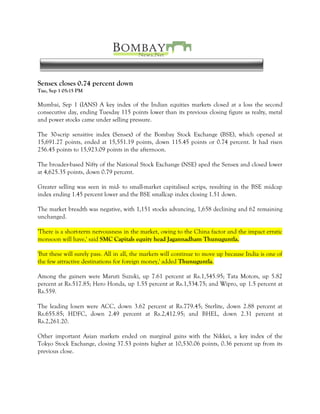 Sensex closes 0.74 percent down
Tue, Sep 1 05:15 PM

Mumbai, Sep 1 (IANS) A key index of the Indian equities markets closed at a loss the second
consecutive day, ending Tuesday 115 points lower than its previous closing figure as realty, metal
and power stocks came under selling pressure.

The 30-scrip sensitive index (Sensex) of the Bombay Stock Exchange (BSE), which opened at
15,691.27 points, ended at 15,551.19 points, down 115.45 points or 0.74 percent. It had risen
256.45 points to 15,923.09 points in the afternoon.

The broader-based Nifty of the National Stock Exchange (NSE) aped the Sensex and closed lower
at 4,625.35 points, down 0.79 percent.

Greater selling was seen in mid- to small-market capitalised scrips, resulting in the BSE midcap
index ending 1.45 percent lower and the BSE smallcap index closing 1.51 down.

The market breadth was negative, with 1,151 stocks advancing, 1,658 declining and 62 remaining
unchanged.

'There is a short-term nervousness in the market, owing to the China factor and the impact erratic
monsoon will have,' said SMC Capitals equity head Jagannadham Thunuguntla.

'But these will surely pass. All in all, the markets will continue to move up because India is one of
the few attractive destinations for foreign money,' added Thunuguntla.

Among the gainers were Maruti Suzuki, up 7.61 percent at Rs.1,545.95; Tata Motors, up 5.82
percent at Rs.517.85; Hero Honda, up 1.55 percent at Rs.1,534.75; and Wipro, up 1.5 percent at
Rs.559.

The leading losers were ACC, down 3.62 percent at Rs.779.45; Sterlite, down 2.88 percent at
Rs.655.85; HDFC, down 2.49 percent at Rs.2,412.95; and BHEL, down 2.31 percent at
Rs.2,261.20.

Other important Asian markets ended on marginal gains with the Nikkei, a key index of the
Tokyo Stock Exchange, closing 37.53 points higher at 10,530.06 points, 0.36 percent up from its
previous close.
 