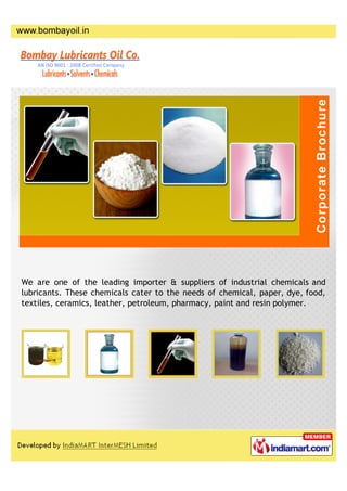 We are one of the leading importer & suppliers of industrial chemicals and
lubricants. These chemicals cater to the needs of chemical, paper, dye, food,
textiles, ceramics, leather, petroleum, pharmacy, paint and resin polymer.
 