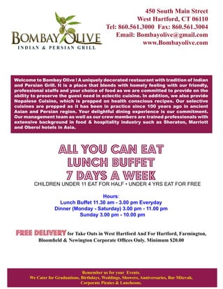 450 South Main Street
                                                       West Hartford, CT 06110
                                            Tel: 860.561.3000 Fax: 860.561.3004
                                                Email: Bombayolive@gmail.com
                                                         www.Bombayolive.com
 INDIAN & PERSIAN GRILL




Welcome to Bombay Olive ! A uniquely decorated restaurant with tradition of Indian
and Persian Grill. It is a place that blends with homely feeling with our friendly,
professional staffs and your choice of food as we are committed to provide on the
ability to preserve the guest need in eclectic cuisine. In addition, we also provide
Nepalese Cuisine, which is prepped on health conscious recipes. Our selective
cuisines are prepped as it has been in practice since 100 years ago in ancient
Asian and Persian region. Your delightful dining experience is our commitment.
Our management team as well as our crew members are trained professionals with
extensive background in food & hospitality industry such as Sheraton, Marriott
and Oberoi hotels in Asia.




                    ALL YOU CAN EAT
                     LUNCH BUFFET
                     7 DAYS A WEEK
        CHILDREN UNDER 11 EAT FOR HALF • UNDER 4 YRS EAT FOR FREE

                                     Hours:
                    Lunch Buffet 11.30 am - 3.00 pm Everyday
                  Dinner (Monday - Saturday) 3.00 pm - 11.00 pm
                            Sunday 3.00 pm - 10.00 pm


Free delivery for Take Outs in West Hartford And For Hartford, Farmington,
          Bloomfield & Newington Corporate Offices Only. Minimum $20.00




                                Remember us for your Events.
      We Cater for Graduations, Birthdays, Weddings, Showers, Anniversaries, Bar Mitzvah,
                                Corporate Picnics & Luncheons.
 
