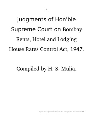 1
Judgments of Hon'ble
Supreme Court on Bombay 
Rents, Hotel and Lodging 
House Rates Control Act, 1947. 
Compiled by H. S. Mulia.
                                                                                                        Supreme Court Judgments on Bombay Rents, Hotel and Lodging House Rates Control Act, 1947
 