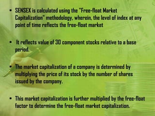 • SENSEX is calculated using the "Free-float Market
  Capitalization" methodology, wherein, the level of index at any
  point of time reflects the free-float market

• It reflects value of 30 component stocks relative to a base
  period.

• The market capitalization of a company is determined by
  multiplying the price of its stock by the number of shares
  issued by the company.

• This market capitalization is further multiplied by the free-float
  factor to determine the free-float market capitalization.
 
