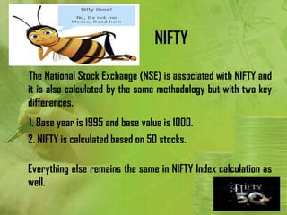 NIFTY

The National Stock Exchange (NSE) is associated with NIFTY and
it is also calculated by the same methodology but with two key
differences.
1. Base year is 1995 and base value is 1000.
2. NIFTY is calculated based on 50 stocks.

Everything else remains the same in NIFTY Index calculation as
well.
 