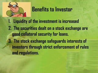 Benefits to Investor
1. Liquidity of the investment is increased
2. The securities dealt on a stock exchange are
   good collateral security for loans.
3. The stock exchange safeguards interests of
   investors through strict enforcement of rules
   and regulations.
 