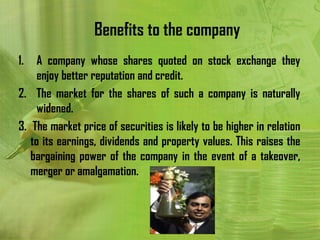 Benefits to the company
1.   A company whose shares quoted on stock exchange they
     enjoy better reputation and credit.
2. The market for the shares of such a company is naturally
     widened.
3. The market price of securities is likely to be higher in relation
   to its earnings, dividends and property values. This raises the
   bargaining power of the company in the event of a takeover,
   merger or amalgamation.
 