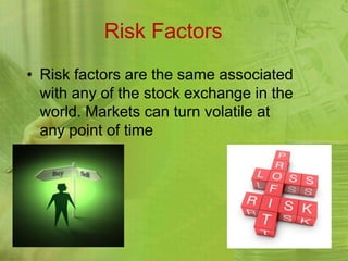 Risk Factors
• Risk factors are the same associated
  with any of the stock exchange in the
  world. Markets can turn volatile at
  any point of time
 