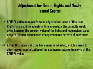 Adjustment for Bonus, Rights and Newly
                       Issued Capital

• SENSEX calculation needs to be adjusted for issue of Bonus or
  Rights shares, If no adjustments are made, a discontinuity would
  arise between the current value of the index and its previous value
  despite the non-occurrence of any economic activity of substance

• At the BSE Index Cell , the base value is adjusted, which is used to
  alter market capitalization of the component stocks to arrive at the
  SENSEX value.
 