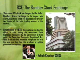 BSE: The Bombay Stock Exchange
• There are 23 stock exchanges in the India.
  Bombay Stock Exchange is the largest, with
   over 6,000 stocks listed. The BSE accounts for over
   two thirds of the total trading volume in the
   country.

• Established in 1875, the exchange is also the
   oldest in Asia. Among the twenty-two Stock
   Exchanges recognized by the Government of India
   under the Securities Contracts (Regulation) Act,
   1956, it was the first one to be recognized and it is
   the only one that had the privilege of getting
   permanent recognition.




                                              - Ashish Chauhan (CEO)
 