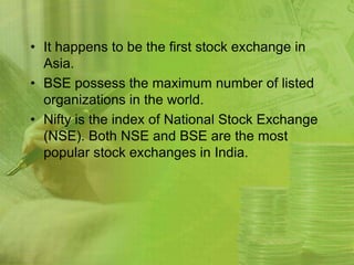 • It happens to be the first stock exchange in
  Asia.
• BSE possess the maximum number of listed
  organizations in the world.
• Nifty is the index of National Stock Exchange
  (NSE). Both NSE and BSE are the most
  popular stock exchanges in India.
 