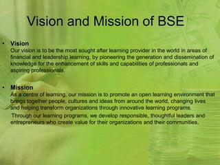 Vision and Mission of BSE
• Vision
  Our vision is to be the most sought after learning provider in the world in areas of
  financial and leadership learning, by pioneering the generation and dissemination of
  knowledge for the enhancement of skills and capabilities of professionals and
  aspiring professionals.


• Mission
  As a centre of learning, our mission is to promote an open learning environment that
  brings together people, cultures and ideas from around the world, changing lives
  and helping transform organizations through innovative learning programs.
  Through our learning programs, we develop responsible, thoughtful leaders and
  entrepreneurs who create value for their organizations and their communities.
 