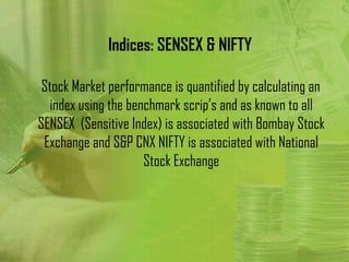 Indices: SENSEX & NIFTY

 Stock Market performance is quantified by calculating an
  index using the benchmark scrip’s and as known to all
SENSEX (Sensitive Index) is associated with Bombay Stock
 Exchange and S&P CNX NIFTY is associated with National
                     Stock Exchange
 
