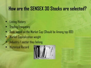 How are the SENSEX 30 Stocks are selected?

•   Listing History
•   Trading Frequency
•   Rank based on the Market Cap (Should be Among top 100)
•   Market Capitalization weight
•   Industry / sector they belong
•   Historical Record
 
