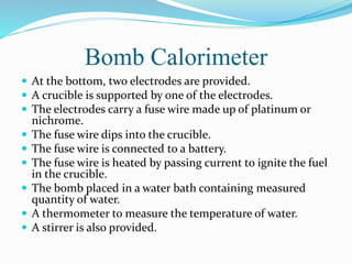 Bomb Calorimeter
 At the bottom, two electrodes are provided.
 A crucible is supported by one of the electrodes.
 The electrodes carry a fuse wire made up of platinum or
nichrome.
 The fuse wire dips into the crucible.
 The fuse wire is connected to a battery.
 The fuse wire is heated by passing current to ignite the fuel
in the crucible.
 The bomb placed in a water bath containing measured
quantity of water.
 A thermometer to measure the temperature of water.
 A stirrer is also provided.
 