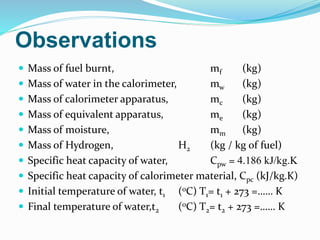  Mass of fuel burnt, mf (kg)
 Mass of water in the calorimeter, mw (kg)
 Mass of calorimeter apparatus, mc (kg)
 Mass of equivalent apparatus, me (kg)
 Mass of moisture, mm (kg)
 Mass of Hydrogen, H2 (kg / kg of fuel)
 Specific heat capacity of water, Cpw = 4.186 kJ/kg.K
 Specific heat capacity of calorimeter material, Cpc (kJ/kg.K)
 Initial temperature of water, t1 (oC) T1= t1 + 273 =…… K
 Final temperature of water,t2 (oC) T2= t2 + 273 =…… K
Observations
 