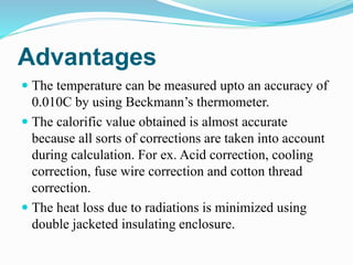 Advantages
 The temperature can be measured upto an accuracy of
0.010C by using Beckmann’s thermometer.
 The calorific value obtained is almost accurate
because all sorts of corrections are taken into account
during calculation. For ex. Acid correction, cooling
correction, fuse wire correction and cotton thread
correction.
 The heat loss due to radiations is minimized using
double jacketed insulating enclosure.
 