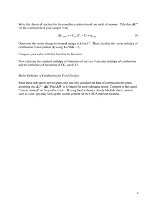 Write the chemical reaction for the complete combustion of one mole of sucrose. Calculate Δ U°
for the combustion of your sample from

                                 ΔU comb = − Ccal (T2 − T1 ) + qstring                       [8]

Determine the molar change in internal energy in kJ mol–1. Then calculate the molar enthalpy of
combustion from equation [4] using T=298K ~ T1.

Compare your value with that listed in the literature.

Now calculate the standard enthalpy of formation of sucrose from your enthalpy of combustion
and the enthalpies of formation of CO2 and H2O.


Molar Enthalpy of Combustion for Food Product

Since these substances are not pure, one can only calculate the heat of combustion per gram,
assuming that Δ U ~ Δ H. Find Δ H (in kJ/gram) for each substance tested. Compare to the stated
"calorie content" on the product label. If using food without a clearly labeled caloric content
such as a nut, you may look up the calorie content on the USDA nutrient database.




                                                                                                  4
 