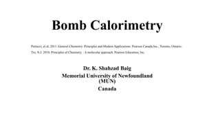 Bomb Calorimetry
Dr. K. Shahzad Baig
Memorial University of Newfoundland
(MUN)
Canada
Petrucci, et al. 2011. General Chemistry: Principles and Modern Applications. Pearson Canada Inc., Toronto, Ontario.
Tro, N.J. 2010. Principles of Chemistry. : A molecular approach. Pearson Education, Inc.
 