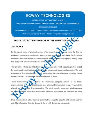 BOMB DETECTION ROBOT WITH WIRELESS CAMERA
ABSTRACT
In the present world of electronics, most of the research work is going on in the field on
embedded system programming and security related applications and robots. As electronics
student we have keen interest in two above fields which leads us to do a project namely High
tech Robot with remote camera for the bomb squad
This prototype robot is capable of moving across a suspected bomb area and remotely guided
by bomb squad which is directed and navigated using remote camera and computer. The unit
is capable of detecting obstacles, metal, and sending relevant information regarding this to
the base stations. The unit sends information related to metal.
These functionalities are achieved by interfacing adequate sensors to an 89c51
microcontroller. A Metal detection unit uses ultrasound for detection object. To detect the
obstacle we will be using IR sensor module. The unit is guide by mounting a wireless camera
on top of the robot, using which the whole robot and its activities are controlled by using
remote PC.
Base station consists of RF receiver connected to a decoder circuitry and camera receiver
unit. The information from the decoder is fed to LED display and buzzer unit.

 