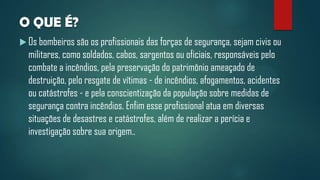 O QUE É?
 Os bombeiros são os profissionais das forças de segurança, sejam civis ou
militares, como soldados, cabos, sargentos ou oficiais, responsáveis pelo
combate a incêndios, pela preservação do patrimônio ameaçado de
destruição, pelo resgate de vítimas - de incêndios, afogamentos, acidentes
ou catástrofes - e pela conscientização da população sobre medidas de
segurança contra incêndios. Enfim esse profissional atua em diversas
situações de desastres e catástrofes, além de realizar a perícia e
investigação sobre sua origem..
 