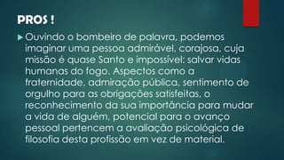 PROS !
 Ouvindo o bombeiro de palavra, podemos
imaginar uma pessoa admirável, corajosa, cuja
missão é quase Santo e impossível: salvar vidas
humanas do fogo. Aspectos como a
fraternidade, admiração pública, sentimento de
orgulho para as obrigações satisfeitas, o
reconhecimento da sua importância para mudar
a vida de alguém, potencial para o avanço
pessoal pertencem a avaliação psicológica de
filosofia desta profissão em vez de material.
 