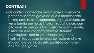 CONTRAS !
 Os contras nomeados pelo numeral bombeiros
parecem ser mais grave do que o mencionado
acima pros. baixo pagamento, impossibilidade de
ver a família por horas inteiras, trabalho duro com
alto nível de perigo, lidar constante com a morte,
o risco de não voltar do desastre, traumas
psicológicos, obtida visualizando as cenas
horríveis, todos esses fatores são factores-chave
enquanto a definição esta profissão como um
dos mais perigosos.
 