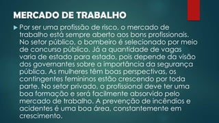 MERCADO DE TRABALHO
 Por ser uma profissão de risco, o mercado de
trabalho está sempre aberto aos bons profissionais.
No setor público, o bombeiro é selecionado por meio
de concurso público. Já a quantidade de vagas
varia de estado para estado, pois depende da visão
dos governantes sobre a importância da segurança
pública. As mulheres têm boas perspectivas, os
contingentes femininos estão crescendo por toda
parte. No setor privado, o profissional deve ter uma
boa formação e será facilmente absorvido pelo
mercado de trabalho. A prevenção de incêndios e
acidentes é uma boa área, constantemente em
crescimento.
 
