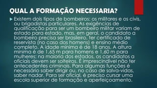 QUAL A FORMAÇÃO NECESSARIA?
 Existem dois tipos de bombeiros: os militares e os civis,
ou brigadistas particulares. As exigências de
qualificação para ser um bombeiro militar variam de
estado para estado, mas, em geral, o candidato a
bombeiro precisa ser brasileiro, ter certificado de
reservista (no caso dos homens) e ensino médio
completo. A idade mínima é de 18 anos. A altura
mínima é de 1,65 m para homens e 1,60 m para
mulheres; na maioria dos estados, os candidatos a
oficiais devem ser solteiros. É imprescindível não ter
antecedentes criminais. Para algumas funções é
necessário saber dirigir ou, no caso de salva-vidas,
saber nadar. Para ser oficial, é preciso cursar uma
escola superior de formação e aperfeiçoamento.
 