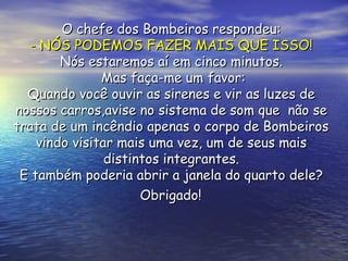 O chefe dos Bombeiros respondeu:  - NÓS PODEMOS FAZER MAIS QUE ISSO!   Nós estaremos aí em cinco minutos.  Mas faça-me um favor: Quando você ouvir as sirenes e vir as luzes de  nossos carros,avise no sistema de som que  não se  trata de um incêndio apenas o corpo de Bombeiros  vindo visitar mais uma vez, um de seus mais  distintos integrantes.  E também poderia abrir a janela do quarto dele?  Obrigado!   