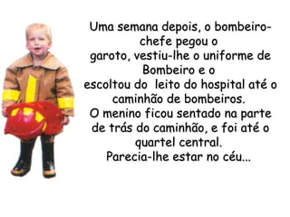 Uma semana depois, o bombeiro-chefe pegou o  garoto, vestiu-lhe o uniforme de Bombeiro e o  escoltou do  leito do hospital até o caminhão de bombeiros.  O menino ficou sentado na parte de trás do caminhão, e foi até o quartel central.  Parecia-lhe estar no céu...   