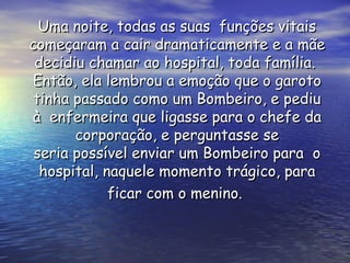 Uma noite, todas as suas  funções vitais começaram a cair dramaticamente e a mãe decidiu chamar ao hospital, toda família.  Então, ela lembrou a emoção que o garoto tinha passado como um Bombeiro, e pediu à  enfermeira que ligasse para o chefe da corporação, e perguntasse se seria possível enviar um Bombeiro para  o hospital, naquele momento trágico, para ficar com o menino.   