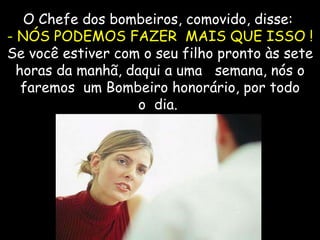 O Chefe dos bombeiros, comovido, disse:  - NÓS PODEMOS FAZER  MAIS QUE ISSO !  Se você estiver com o seu filho pronto às sete horas da manhã, daqui a uma   semana, nós o faremos  um Bombeiro honorário, por todo o  dia.   