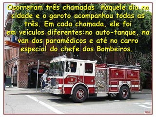 Ocorreram três chamadas  naquele dia na cidade e o garoto acompanhou todas as três. Em cada chamada, ele foi em veículos diferentes:no auto-tanque, na van dos paramédicos e até no carro especial do chefe dos Bombeiros.   