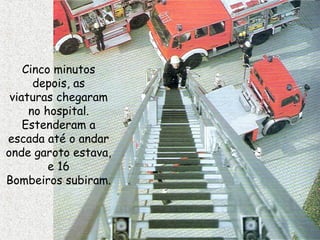 Cinco minutos
depois, as
viaturas chegaram
no hospital.
Estenderam a
escada até o andar
onde garoto estava,
e 16
Bombeiros subiram.
 