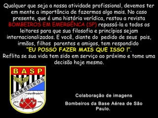 Qualquer que seja a nossa atividade profissional, devemos terQualquer que seja a nossa atividade profissional, devemos ter
em mente a importância de fazermos algo mais. No casoem mente a importância de fazermos algo mais. No caso
presente, que é uma história verídica, restou a revistapresente, que é uma história verídica, restou a revista
BOMBEIROS EM EMERGÊNCA (SP)BOMBEIROS EM EMERGÊNCA (SP) repassá-la a todos osrepassá-la a todos os
leitores para que sua filosofia e princípios sejamleitores para que sua filosofia e princípios sejam
internacionalizados. E você, diante do  pedido de seus pais,internacionalizados. E você, diante do  pedido de seus pais,
irmãos, filhos  parentes e amigos, tem respondidoirmãos, filhos  parentes e amigos, tem respondido
““EU POSSO FAZER MAIS QUE ISSO !”EU POSSO FAZER MAIS QUE ISSO !”..
Reflita se sua vida tem sido em serviço ao próximo e tome umaReflita se sua vida tem sido em serviço ao próximo e tome uma
decisão hoje mesmo.decisão hoje mesmo.
Colaboração de imagens
Bombeiros da Base Aérea de São
Paulo.
 