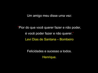 Um amigo meu disse uma vez:
“Pior do que você querer fazer e não poder,
é você poder fazer e não querer.”
Levi Dias de Santana – Bombeiro
Felicidades e sucesso a todos.
Henrique.
 