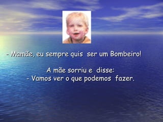 A mãe sorriu e  disse:A mãe sorriu e  disse:
- Vamos ver o que podemos  fazer.- Vamos ver o que podemos  fazer.
- Mamãe, eu sempre quis  ser um Bombeiro!- Mamãe, eu sempre quis  ser um Bombeiro!
 