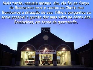 Mais tarde, naquele mesmo  dia, ela foi ao CorpoMais tarde, naquele mesmo  dia, ela foi ao Corpo
de Bombeiros local e contou ao Chefe dosde Bombeiros local e contou ao Chefe dos
Bombeiros a situação de seu  filho e perguntou seBombeiros a situação de seu  filho e perguntou se
seria possível o garoto dar uma volta no carro dosseria possível o garoto dar uma volta no carro dos
Bombeiros, em torno do quarteirão.Bombeiros, em torno do quarteirão.
 