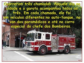 Ocorreram três chamadas  naquele dia naOcorreram três chamadas  naquele dia na
cidade e o garoto acompanhou todas ascidade e o garoto acompanhou todas as
três. Em cada chamada, ele foitrês. Em cada chamada, ele foi
em veículos diferentes:no auto-tanque, naem veículos diferentes:no auto-tanque, na
van dos paramédicos e até no carrovan dos paramédicos e até no carro
especial do chefe dos Bombeiros.especial do chefe dos Bombeiros.
 