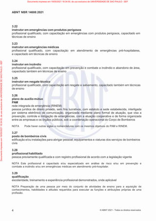 4
ABNT NBR 14608:2021
© ABNT 2021 - Todos os direitos reservados
3.22
instrutor em emergências com produtos perigosos
profissional qualificado, com capacitação em emergências com produtos perigosos, capacitado em
técnicas de ensino
3.23
instrutor em emergências médicas
profissional qualificado, com capacitação em atendimento de emergências pré-hospitalares,
e capacitado em técnicas de ensino
3.24
instrutor em incêndio
profissional qualificado, com capacitação em prevenção e combate a incêndio e abandono de área,
capacitado também em técnicas de ensino
3.25
instrutor em resgate técnico
profissional qualificado, com capacitação em resgate e salvamento, capacitado também em técnicas
de ensino
3.26
plano de auxílio mútuo
PAM
rede integrada de emergência (RINEM)
pessoa jurídica de direito privado, sem fins lucrativos, com estatuto e sede estabelecida, interligada
por sistema eletrônico de comunicação, organizada mediante plano formal de atuação, que visa a
prevenção, controle e mitigação de emergências, com a atuação cooperativa e de forma organizada
entre as empresas e os órgãos públicos, sob a coordenação operacional do Corpo de Bombeiros
NOTA Pode haver outras siglas e nomenclaturas com os mesmos objetivos do PAM e RINEM.
3.27
posto de bombeiros civis
edificação e/ou instalações para abrigar pessoal, equipamentos e viaturas dos serviços de bombeiros
civis
3.28
profissional habilitado
pessoa previamente qualificada e com registro profissional de acordo com a legislação vigente
NOTA Este profissional é capacitado e/ou especializado em análise de risco e/ou em prevenção e
combate a incêndio e/ou em emergências médicas em atendimento pré-hospitalar.
3.29
qualificação
escolaridade, treinamento e experiência profissional demonstrados, onde aplicável
NOTA Preparação de uma pessoa por meio do conjunto de atividades de ensino para a aquisição de
conhecimentos, habilidades e atitudes requeridos para executar as funções e atribuições próprias de uma
profissão.
Documento
impresso
em
19/05/2021
18:34:50,
de
uso
exclusivo
de
UNIVERSIDADE
DE
SAO
PAULO
-
SEF Documento impresso em 19/05/2021 18:34:50, de uso exclusivo de UNIVERSIDADE DE SAO PAULO - SEF
 