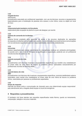 5
ABNT NBR 14608:2021
© ABNT 2021 - Todos os direitos reservados
3.30
resgate técnico
salvamento
procedimento executado por profissional capacitado, com uso de técnicas, recursos e equipamentos
especializados para a localização de pessoas e/ou acesso a uma vítima, corpo ou objeto em local
de risco
3.31
responsável pelo bombeiro civil da planta
responsável pela ocupação da planta ou quem ele designar, por escrito
3.32
sistema de comando de incidentes
SCI
sistema formal, projetado para gerenciar as ações e os recursos destinados às operações
de resposta a incidentese/ou emergências, usando uma combinaçãode procedimentos e comunicações
com as estruturas organizacionais com responsabilidades claramente estabelecidas
3.33
socorrista
pessoa capacitada para prestar atendimento de emergências médicas em ambiente pré-hospitalar,
de acordo com o seu nível de formação ou qualificação e capacitação, podendo ser um profissional
oriundo da área de saúde ou não
3.34
suporte avançado de vida
SAV
procedimentos com técnicas invasivas e equipamentos específicos, que mantêm e/ou restabelecem
os sinais vitais de uma vítima de trauma ou problema clínico, executados exclusivamente por
profissionais oriundos da área da saúde
3.35
suporte básico de vida
SBV
procedimentos com técnicas não invasivas e equipamentos específicos, incluindo desfibrilador externo
automático, para manter e/ou restabelecer os sinais vitais de uma vítima de trauma ou problema
clínico, executados por pessoas ou profissionais capacitados
3.36
tempo de resposta
intervalo de tempo entre a comunicação de chamado para uma determinada equipe responsável
pelo atendimento até a chegada desta equipe no local da emergência
4 Requisitos e procedimentos
O bombeiro civil deve atender aos requisitos especificados nesta Norma, quanto ao treinamento,
composição, seleção e recursos materiais.
Documento
impresso
em
19/05/2021
18:34:50,
de
uso
exclusivo
de
UNIVERSIDADE
DE
SAO
PAULO
-
SEF Documento impresso em 19/05/2021 18:34:50, de uso exclusivo de UNIVERSIDADE DE SAO PAULO - SEF
 