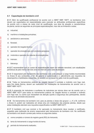6
ABNT NBR 14608:2021
© ABNT 2021 - Todos os direitos reservados
4.1 Capacitação do bombeiro civil
4.1.1 Além da qualificação profissional de acordo com a ABNT NBR 16877, os bombeiros civis
devem ser capacitados em especialidades para executar as atribuições profissionais específicas
de acordo com a classe de cada nível de qualificação, sua área de atuação e características
da planta, sendo as seguintes as principais especializações, mas não se limitando a estas:
a) industrial;
b) marítimo e instalações portuárias;
c) aeródromo e aeronaves;
d) florestal;
e) operador de resgate técnico;
f) operador de emergências com produtos perigosos;
g) motorista e operador de viaturas de emergências;
h) instrutor;
i) liderança.
4.1.2 É recomendável que os cursos de especializações sejam de validade renovável, com atualizações
periódicas de pelo menos até dois anos de intervalo para cada atualização.
4.1.3 O responsável pelo treinamento dos bombeiros civis pode adequar a carga horária recomendada
no Anexo B aos conteúdos, a fim de garantir o aprendizado e o atendimento aos requisitos de
desempenho e habilidades requeridas, de acordo com a classe de cada nível de qualificação.
4.1.4 Todos os treinamentos práticos de resgate técnico e combate a incêndio com fogo real,
para fins desta Norma, devem ser realizados em instalações de treinamentos de acordo com a
ABNT NBR 14277.
4.1.5 A proporção de instrutores e auxiliares de instrutores por alunos deve ser de acordo com a
ABNT NBR 14277 para todos os treinamentos práticos de resgate técnico e combate a incêndio
com fogo real, ou outros que necessitem de atenção quanto à segurança dos participantes, devido
aos riscos da atividade educacional.
4.1.6 Os treinamentos de bombeiro civil, para as plantas e áreas dos grupos I, J, K e M, conforme
o Anexo A, podem ser realizados em áreas e/ou em instalações das próprias plantas, desde que
estas instalações atendam aos requisitos especificados na ABNT NBR14277.
4.1.7 O bombeiro civil que concluir e for aprovado no treinamento deve receber o certificado,
expedido pela instituição de ensino responsável pelo treinamento de bombeiro civil. No certificado
do bombeiro civil devem constar pelo menos os seguintes dados:
a) nome completo e número do registro geral (RG) do treinando;
b) tema do treinamento e carga horária do tema;
c) período do treinamento realizado;
Documento
impresso
em
19/05/2021
18:34:50,
de
uso
exclusivo
de
UNIVERSIDADE
DE
SAO
PAULO
-
SEF Documento impresso em 19/05/2021 18:34:50, de uso exclusivo de UNIVERSIDADE DE SAO PAULO - SEF
 