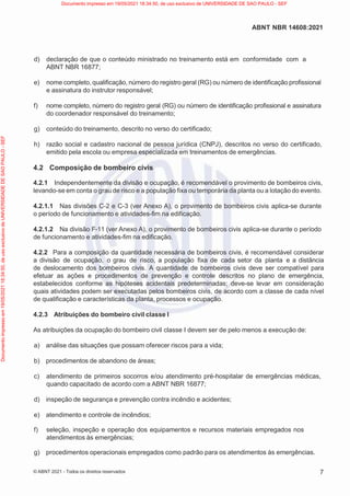 7
ABNT NBR 14608:2021
© ABNT 2021 - Todos os direitos reservados
d) declaração de que o conteúdo ministrado no treinamento está em conformidade com a
ABNT NBR 16877;
e) nome completo, qualificação, número do registro geral (RG) ou número de identificação profissional
e assinatura do instrutor responsável;
f) nome completo, número do registro geral (RG) ou número de identificação profissional e assinatura
do coordenador responsável do treinamento;
g) conteúdo do treinamento, descrito no verso do certificado;
h) razão social e cadastro nacional de pessoa jurídica (CNPJ), descritos no verso do certificado,
emitido pela escola ou empresa especializada em treinamentos de emergências.
4.2 Composição de bombeiro civis
4.2.1 Independentemente da divisão e ocupação, é recomendável o provimento de bombeiros civis,
levando-se em conta o grau de risco e a população fixa ou temporária da planta ou a lotação do evento.
4.2.1.1 Nas divisões C-2 e C-3 (ver Anexo A), o provimento de bombeiros civis aplica-se durante
o período de funcionamento e atividades-fim na edificação.
4.2.1.2 Na divisão F-11 (ver Anexo A), o provimento de bombeiros civis aplica-se durante o período
de funcionamento e atividades-fim na edificação.
4.2.2 Para a composição da quantidade necessária de bombeiros civis, é recomendável considerar
a divisão de ocupação, o grau de risco, a população fixa de cada setor da planta e a distância
de deslocamento dos bombeiros civis. A quantidade de bombeiros civis deve ser compatível para
efetuar as ações e procedimentos de prevenção e controle descritos no plano de emergência,
estabelecidos conforme as hipóteses acidentais predeterminadas; deve-se levar em consideração
quais atividades podem ser executadas pelos bombeiros civis, de acordo com a classe de cada nível
de qualificação e características da planta, processos e ocupação.
4.2.3 Atribuições do bombeiro civil classe I
As atribuições da ocupação do bombeiro civil classe I devem ser de pelo menos a execução de:
a) análise das situações que possam oferecer riscos para a vida;
b) procedimentos de abandono de áreas;
c) atendimento de primeiros socorros e/ou atendimento pré-hospitalar de emergências médicas,
quando capacitado de acordo com a ABNT NBR 16877;
d) inspeção de segurança e prevenção contra incêndio e acidentes;
e) atendimento e controle de incêndios;
f) seleção, inspeção e operação dos equipamentos e recursos materiais empregados nos
atendimentos às emergências;
g) procedimentos operacionais empregados como padrão para os atendimentos às emergências.
Documento
impresso
em
19/05/2021
18:34:50,
de
uso
exclusivo
de
UNIVERSIDADE
DE
SAO
PAULO
-
SEF Documento impresso em 19/05/2021 18:34:50, de uso exclusivo de UNIVERSIDADE DE SAO PAULO - SEF
 