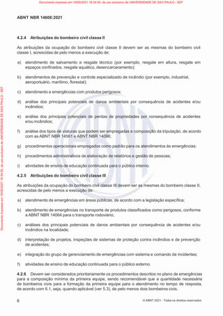 8
ABNT NBR 14608:2021
© ABNT 2021 - Todos os direitos reservados
4.2.4 Atribuições do bombeiro civil classe II
As atribuições da ocupação do bombeiro civil classe II devem ser as mesmas do bombeiro civil
classe I, acrescidas de pelo menos a execução de:
a) atendimento de salvamento e resgate técnico (por exemplo, resgate em altura, resgate em
espaços confinados, resgate aquático, desencarceramento);
b) atendimentos de prevenção e controle especializado de incêndio (por exemplo, industrial,
aeroportuário, marítimo, florestal);
c) atendimento a emergências com produtos perigosos;
d) análise dos principais potenciais de danos ambientais por consequência de acidentes e/ou
incêndios;
e) análise dos principais potenciais de perdas de propriedades por consequência de acidentes
e/ou incêndios;
f) análise dos tipos de viaturas que podem ser empregadas e composição da tripulação, de acordo
com as ABNT NBR 14561 e ABNT NBR 14096;
g) procedimentos operacionais empregados como padrão para os atendimentos às emergências;
h) procedimentos administrativos de elaboração de relatórios e gestão de pessoas;
i) atividades de ensino de educação continuada para o público interno.
4.2.5 Atribuições do bombeiro civil classe III
As atribuições da ocupação do bombeiro civil classe III devem ser as mesmas do bombeiro classe II,
acrescidas de pelo menos a execução de:
a) atendimento de emergências em áreas públicas, de acordo com a legislação específica;
b) atendimento de emergências no transporte de produtos classificados como perigosos, conforme
a ABNT NBR 14064 para o transporte rodoviário;
c) análises dos principais potenciais de danos ambientais por consequência de acidentes e/ou
incêndios na localidade;
d) interpretação de projetos, inspeções de sistemas de proteção contra incêndios e de prevenção
de acidentes;
e) integração do grupo de gerenciamento de emergências com sistema e comando de incidentes;
f) atividades de ensino de educação continuada para o público externo.
4.2.6 Devem ser considerados prioritariamente os procedimentos descritos no plano de emergências
para a composição mínima da primeira equipe, sendo recomendável que a quantidade necessária
de bombeiros civis para a formação da primeira equipe para o atendimento no tempo de resposta,
de acordo com 6.1, seja, quando aplicável (ver 5.3), de pelo menos dois bombeiros civis.
Documento
impresso
em
19/05/2021
18:34:50,
de
uso
exclusivo
de
UNIVERSIDADE
DE
SAO
PAULO
-
SEF Documento impresso em 19/05/2021 18:34:50, de uso exclusivo de UNIVERSIDADE DE SAO PAULO - SEF
 