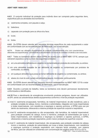 10
ABNT NBR 14608:2021
© ABNT 2021 - Todos os direitos reservados
4.4.5 O conjunto individual de proteção para incêndio deve ser composto pelos seguintes itens,
específicos para as atividades dos bombeiros:
a) vestimenta completa, com jaqueta e calça;
b) balaclava;
c) capacete com proteção para os olhos e/ou face;
d) luvas;
e) botas.
4.4.6 Os EPRA devem atender aos requisitos técnicos específicos de cada equipamento e estar
em conformidade com as recomendações de fabricação, uso e manutenção.
NOTA Podem ser utilizados equipamentos de proteção complementares e/ou com características
diferentes dos especificados, considerando a peculiaridade e os riscos do combate a incêndio a ser executado.
4.4.7 Todos os bombeiros devem utilizar EPRA de acordo com a ABNT NBR 13716, sempre que
estiverem expostos a uma ou mais das seguintes condições:
a) em uma atmosfera deficiente em oxigênio ou contaminada por produtos de combustão, ou ambos;
b) em uma atmosfera suspeita de ser deficiente de oxigênio ou contaminada por produtos de
combustão, ou ambos;
c) em qualquer atmosfera que possa se tornar deficiente de oxigênio ou contaminada, ou ambos;
d) abaixo do nível do solo, exceto em atmosfera segura, monitorada continuamente.
4.4.8 Os EPRA devem atender aos requisitos técnicos estabelecidos na ABNT NBR 13716 e estar
em conformidade com as recomendações de fabricação, uso e manutenção.
4.4.9 Durante a jornada de trabalho, todos os bombeiros civis devem permanecer devidamente
uniformizados e identificados.
4.4.10 Para o atendimento de emergências envolvendo produtos perigosos, devem ser utilizados
os EPI, sendo as características destes equipamentos conforme o nível de proteção requisitado:
a) nível A: vestimenta encapsulada, hermética, de material impermeável, de alta resistência, para a
proteção completa de cabeça, tronco, membros e extremidades, integrada com luvas impermeáveis
e botas impermeáveis, com resistência a respingos e vapores químicos, e EPRA para uso por
dentro da vestimenta, oferecendo a máxima proteção de superfície corporal e respiratória;
b) nível B: vestimenta encapsulada ou não encapsulada, não hermética, de material impermeável,
para proteção completa de cabeça, tronco e membros, proteção de extremidades por luvas e
botas impermeáveis, com resistência a respingos ou também a vapores químicos, e EPRA,
oferecendo a máxima proteção respiratória, porém menor proteção da superfície corporal;
c) nível C: vestimenta de material impermeável, não encapsulada, para proteção completa de cabeça,
tronco e membros, proteção de extremidades por luvas e botas impermeáveis, com resistência
a respingos químicos e proteção respiratória com máscara facial completa, com sistema
de filtros, para ser utilizada em ambientes com concentração de oxigênio entre 19,5 % a 22 %;
Documento
impresso
em
19/05/2021
18:34:50,
de
uso
exclusivo
de
UNIVERSIDADE
DE
SAO
PAULO
-
SEF Documento impresso em 19/05/2021 18:34:50, de uso exclusivo de UNIVERSIDADE DE SAO PAULO - SEF
 