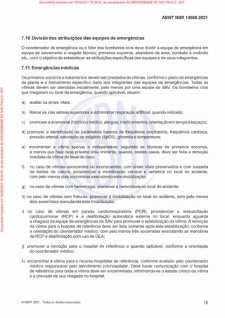 15
ABNT NBR 14608:2021
© ABNT 2021 - Todos os direitos reservados
7.10 Divisão das atribuições das equipes de emergências
O coordenador de emergência ou o líder dos bombeiros civis deve dividir a equipe de emergência em
equipe de salvamento e resgate técnico, primeiros socorros, abandono de área, combate a incêndio
etc., com o objetivo de estabelecer as atribuições específicas das equipes e de seus integrantes.
7.11 Emergências médicas
Os primeiros socorros e tratamentos devem ser prestados às vítimas, conforme o plano de emergências
da planta e o treinamento específico dado aos integrantes das equipes de emergências. Todas as
vítimas devem ser atendidas inicialmente, pelo menos por uma equipe de SBV. Os bombeiros civis
que chegarem no local da emergência, quando aplicável, devem:
a) avaliar os sinais vitais;
b) liberar as vias aéreas superiores e administrar respiração artificial, quando indicado;
c) promovera anamnese (histórico médico, alergias,medicamentos,orientaçãoem tempo e espaço);
d) promover a identificação de parâmetros básicos de frequência respiratória, frequência cardíaca,
pressão arterial, saturação de oxigênio (SpO2), glicemia e temperatura;
e) movimentar a vítima apenas o indispensável, seguindo as técnicas de primeiros socorros,
a menos que haja risco próximo e/ou iminente, quando, nestes casos, deve ser feita a remoção
imediata da vítima do local de risco;
f) no caso de vítimas conscientes ou inconscientes, com sinais vitais preservados e com suspeita
de lesões de coluna, providenciar a imobilização cervical e vertebral no local do acidente,
com pelo menos dois socorristas executando esta imobilização;
g) no caso de vítimas com hemorragia, promover a hemostasia no local do acidente;
h) no caso de vítimas com fraturas, promover a imobilização no local do acidente, com pelo menos
dois socorristas executando esta imobilização;
i) no caso de vítimas em parada cardiorrespiratória (PCR), providenciar a ressuscitação
cardiopulmonar (RCP) e a desfibrilação automática externa no local, enquanto aguarda
a chegada da equipe de emergências de SAV para promover a estabilização da vítima. A remoção
da vítima para o hospital de referência deve ser feita somente após esta estabilização, conforme
a orientação do coordenador médico, com pelo menos três socorristas executando as manobras
de RCP e desfibrilação com uso de DEA;
j) promover a remoção para o hospital de referência e quando aplicável, conforme a orientação
do coordenador médico;
k) encaminhar a vítima para o recurso hospitalar de referência, conforme avaliado pelo coordenador
médico responsável pelo atendimento pré-hospitalar. Deve haver comunicação com o hospital
de referência para onde a vítima deve ser encaminhada, informando-se o estado clínico da vítima
e a previsão de sua chegada no hospital.
Documento
impresso
em
19/05/2021
18:34:50,
de
uso
exclusivo
de
UNIVERSIDADE
DE
SAO
PAULO
-
SEF Documento impresso em 19/05/2021 18:34:50, de uso exclusivo de UNIVERSIDADE DE SAO PAULO - SEF
 