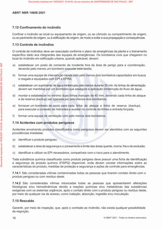 16
ABNT NBR 14608:2021
© ABNT 2021 - Todos os direitos reservados
7.12 Confinamento do incêndio
Confinar o incêndio ao local ou equipamento de origem, ou ao cômodo ou compartimento de origem,
ou ao pavimentode origem, ou à edificação de origem, de modo a evitar a sua propagaçãoe consequências.
7.13 Controle de incêndios
O controle de incêndios deve ser executado conforme o plano de emergências da planta e o treinamento
específico dado aos integrantes das equipes de emergências. Os bombeiros civis que chegarem no
local do incêndio em edificação urbana, quando aplicável, devem:
a) estabelecer um posto de comando de incidente fora da área de perigo para a coordenação,
devendo pelo menos um bombeiro executar esta tarefa;
b) formar uma equipe de intervenção rápida com pelo menos dois bombeiros capacitados em busca
e resgate e equipados com EPI e EPRA;
c) estabelecer um suprimento de água ininterrupta pelo menos durante 30 min.As linhas de alimentação
devem ser mantidas por um bombeiro que assegure a aplicação ininterrupta do fluxo de água;
d) montar e estabelecer no mínimo duas linhas manuais de 40 mm, devendo cada linha de ataque
e de reserva (backup) ser operada por pelo menos dois bombeiros;
e) fornecer um bombeiro de apoio para cada linha de ataque e linha de reserva (backup),
para executar a conexão de hidrantes e auxiliar no controle de linhas e entrada forçada;
f) formar uma equipe de ventilação com pelo menos dois bombeiros.
7.14 Acidentes com produtos perigosos
Acidentes envolvendo produtos classificados como perigosos devem ser atendidos com as seguintes
providências imediatas:
a) identificar o produto perigoso;
b) estabelecera área de segurançae o zoneamento e limite das áreas quente,morna,fria e de exclusão;
c) identificar e utilizar os EPI necessários, compatíveis com o risco para o atendimento.
Toda substância química classificada como produto perigoso deve possuir uma ficha de identificação
e segurança de produto químico (FISPQ) disponível, onde devem constar informações sobre as
características do produto, medidas de proteção e segurança e ações de controle para emergências.
7.14.1 São consideradas vítimas contaminadas todas as pessoas que tiverem contato direto com o
produto perigoso ou com resíduo deste.
7.14.2 São consideradas vítimas intoxicadas todas as pessoas que apresentarem alterações
fisiológicas e/ou hemodinâmicas devido a reações químicas e/ou metabólicas das substâncias
exógenas com os sistemas orgânicos, após o contato direto com o produto perigoso ou resíduo deste,
por meio de qualquer via de acesso, como inalação, absorção, ingestão e/ou inoculação.
7.15 Rescaldo
Garantir, por meio de inspeção, que, após o combate ao incêndio, não exista qualquer possibilidade
de reignição.
Documento
impresso
em
19/05/2021
18:34:50,
de
uso
exclusivo
de
UNIVERSIDADE
DE
SAO
PAULO
-
SEF Documento impresso em 19/05/2021 18:34:50, de uso exclusivo de UNIVERSIDADE DE SAO PAULO - SEF
 